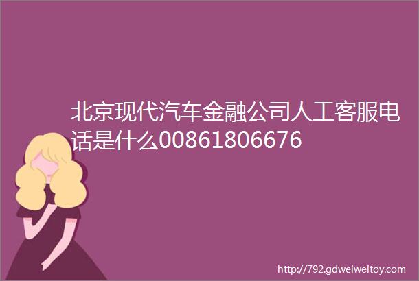 北京现代汽车金融公司人工客服电话是什么00861806676011424小时服务中心