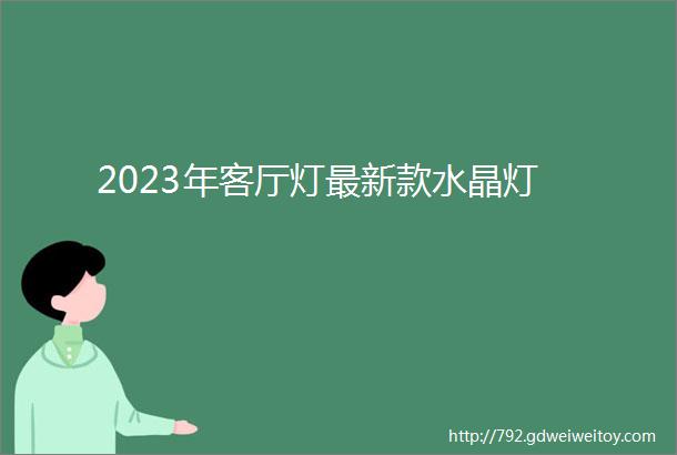 2023年客厅灯最新款水晶灯