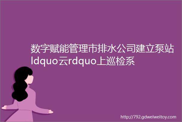 数字赋能管理市排水公司建立泵站ldquo云rdquo上巡检系统